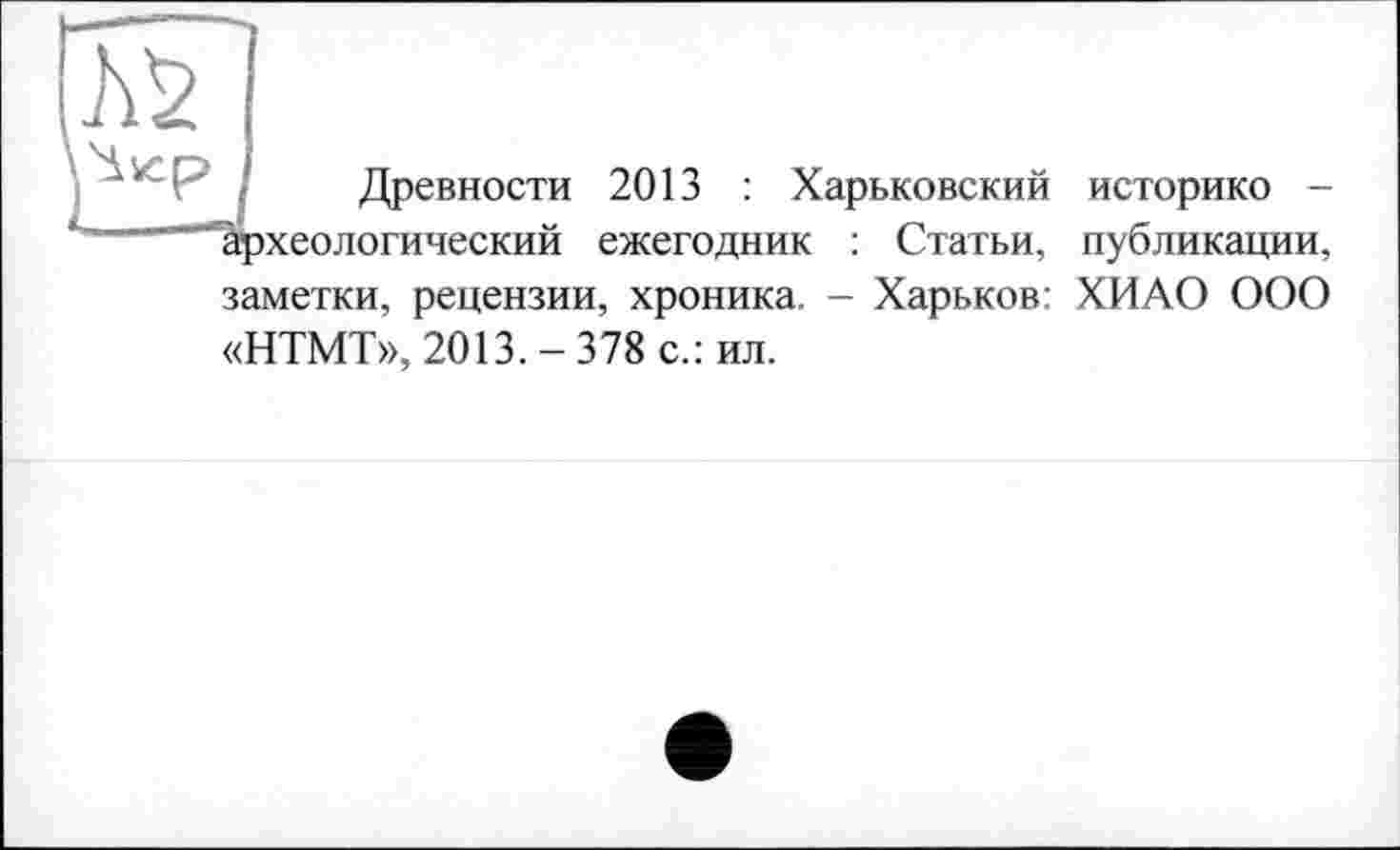 ﻿Древности 2013 : Харьковский историко -археологический ежегодник : Статьи, публикации, заметки, рецензии, хроника. - Харьков: ХИ АО ООО «НТМТ», 2013.-378 с.: ил.